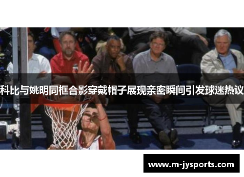 科比与姚明同框合影穿戴帽子展现亲密瞬间引发球迷热议