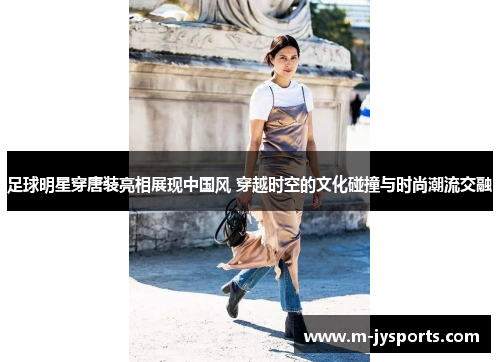 足球明星穿唐装亮相展现中国风 穿越时空的文化碰撞与时尚潮流交融