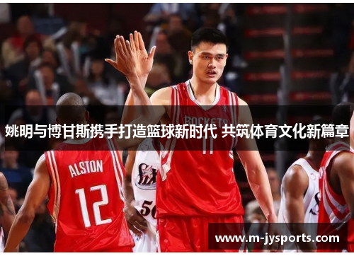 姚明与博甘斯携手打造篮球新时代 共筑体育文化新篇章