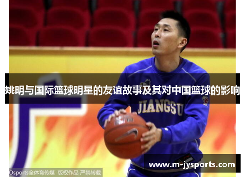姚明与国际篮球明星的友谊故事及其对中国篮球的影响