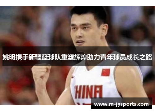 姚明携手新疆篮球队重塑辉煌助力青年球员成长之路