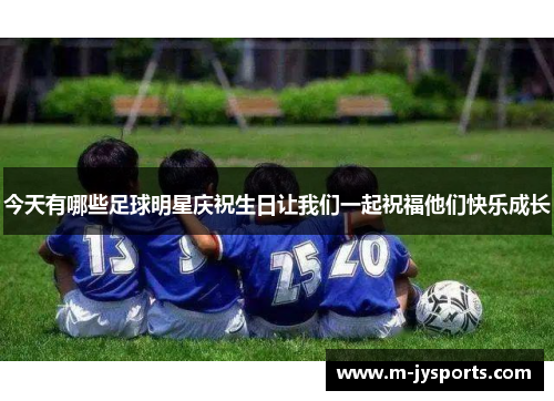 今天有哪些足球明星庆祝生日让我们一起祝福他们快乐成长