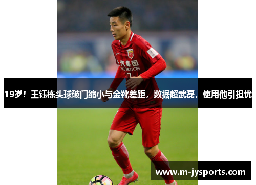 19岁！王钰栋头球破门缩小与金靴差距，数据超武磊，使用他引担忧