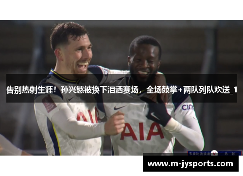 告别热刺生涯！孙兴慜被换下泪洒赛场，全场鼓掌+两队列队欢送_1